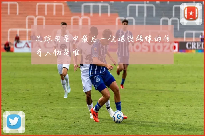 足球明星中最后一位退役踢球的传奇人物是谁