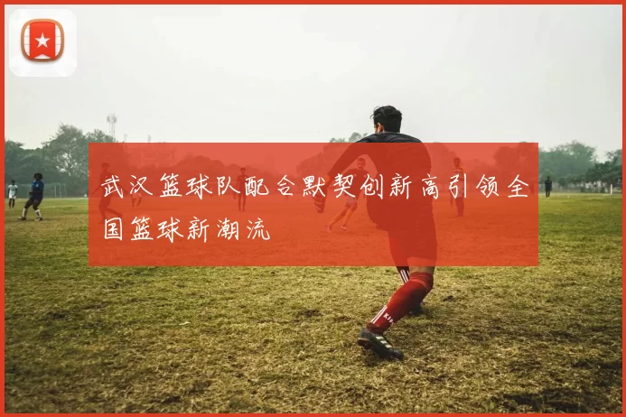 武汉篮球队配合默契创新高引领全国篮球新潮流