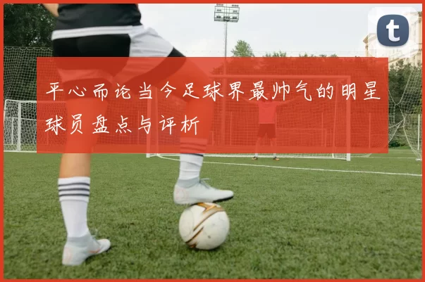 平心而论当今足球界最帅气的明星球员盘点与评析