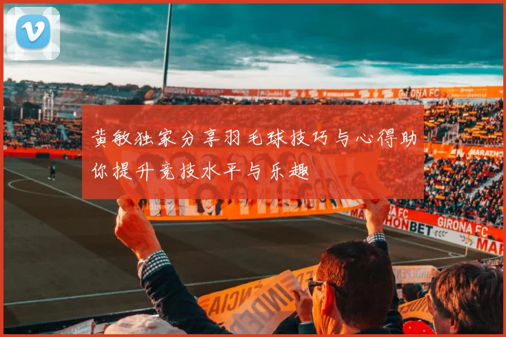 黄敏独家分享羽毛球技巧与心得助你提升竞技水平与乐趣