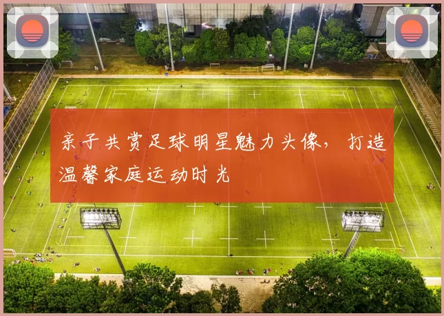亲子共赏足球明星魅力头像，打造温馨家庭运动时光