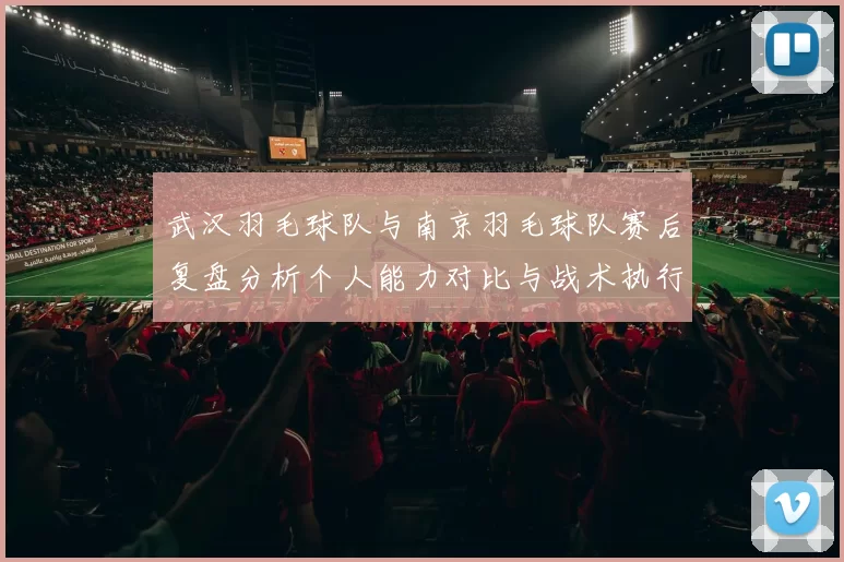 武汉羽毛球队与南京羽毛球队赛后复盘分析个人能力对比与战术执行