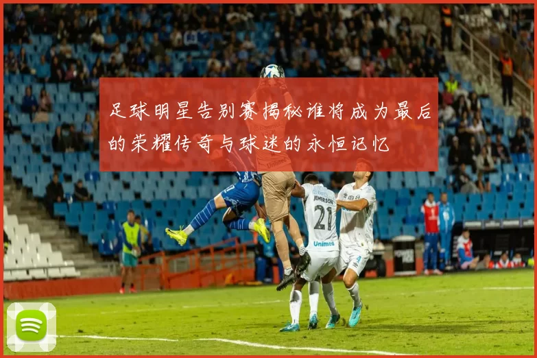 足球明星告别赛揭秘谁将成为最后的荣耀传奇与球迷的永恒记忆