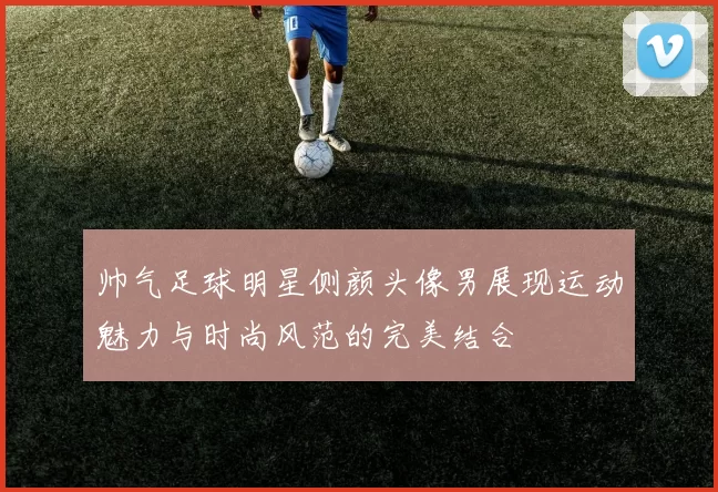 帅气足球明星侧颜头像男展现运动魅力与时尚风范的完美结合