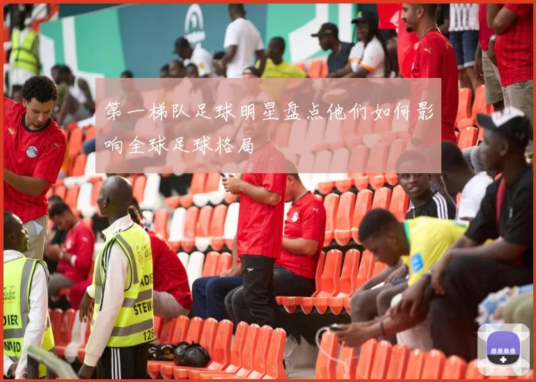 第一梯队足球明星盘点他们如何影响全球足球格局