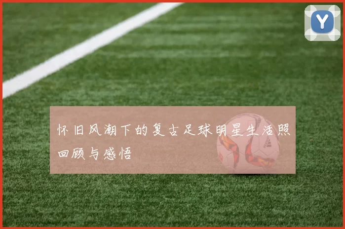 怀旧风潮下的复古足球明星生活照回顾与感悟