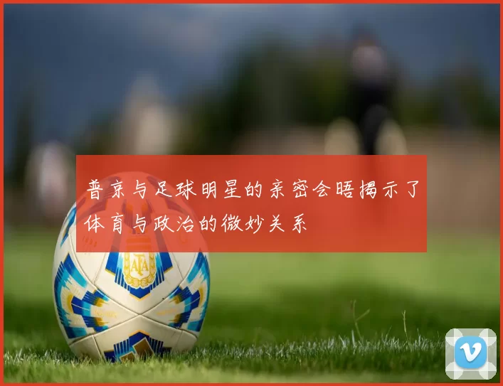 普京与足球明星的亲密会晤揭示了体育与政治的微妙关系