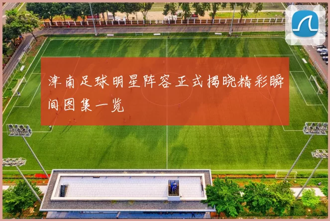 津南足球明星阵容正式揭晓精彩瞬间图集一览