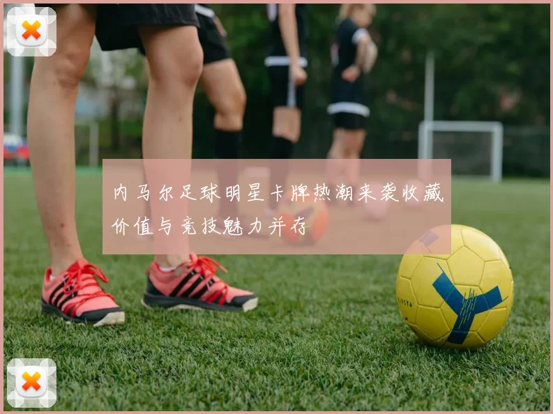 内马尔足球明星卡牌热潮来袭收藏价值与竞技魅力并存