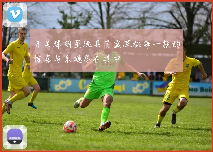 开足球明星玩具盲盒探秘每一款的惊喜与乐趣尽在其中
