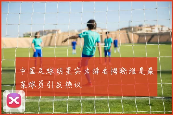 中国足球明星实力排名揭晓谁是最菜球员引发热议