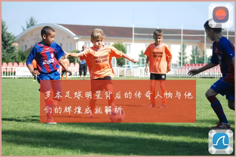 罗本足球明星背后的传奇人物与他们的辉煌成就解析