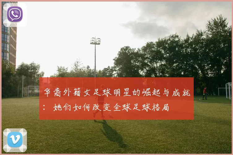 华裔外籍女足球明星的崛起与成就：她们如何改变全球足球格局