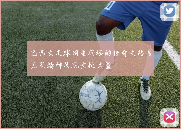 巴西女足球明星玛塔的传奇之路与无畏精神展现女性力量