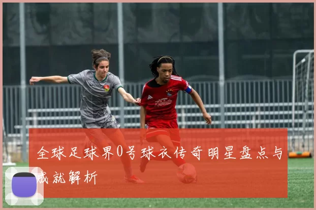 全球足球界0号球衣传奇明星盘点与成就解析