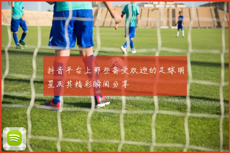 抖音平台上那些备受欢迎的足球明星及其精彩瞬间分享
