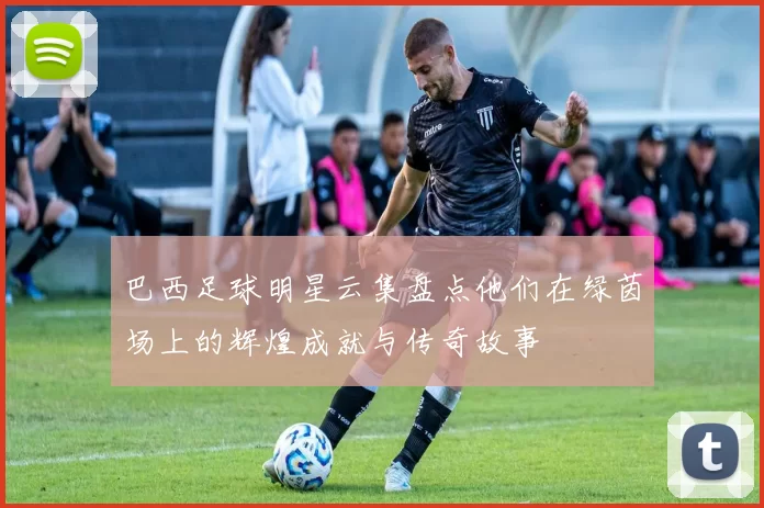 巴西足球明星云集盘点他们在绿茵场上的辉煌成就与传奇故事