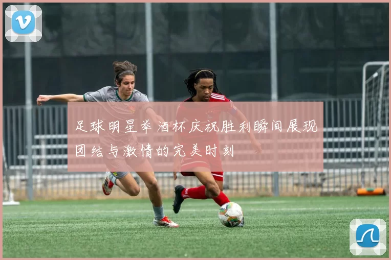 足球明星举酒杯庆祝胜利瞬间展现团结与激情的完美时刻