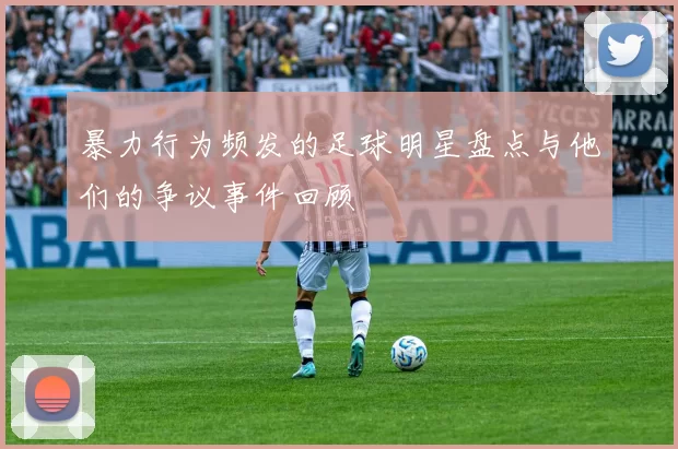 暴力行为频发的足球明星盘点与他们的争议事件回顾