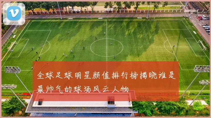 全球足球明星颜值排行榜揭晓谁是最帅气的球场风云人物