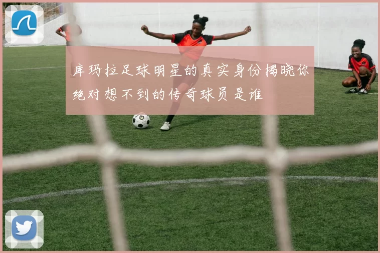 库玛拉足球明星的真实身份揭晓你绝对想不到的传奇球员是谁