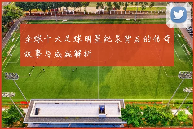全球十大足球明星纪录背后的传奇故事与成就解析