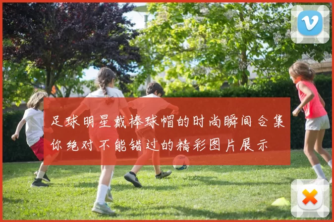 足球明星戴棒球帽的时尚瞬间合集你绝对不能错过的精彩图片展示