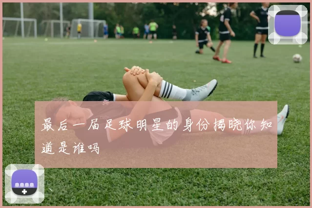 最后一届足球明星的身份揭晓你知道是谁吗