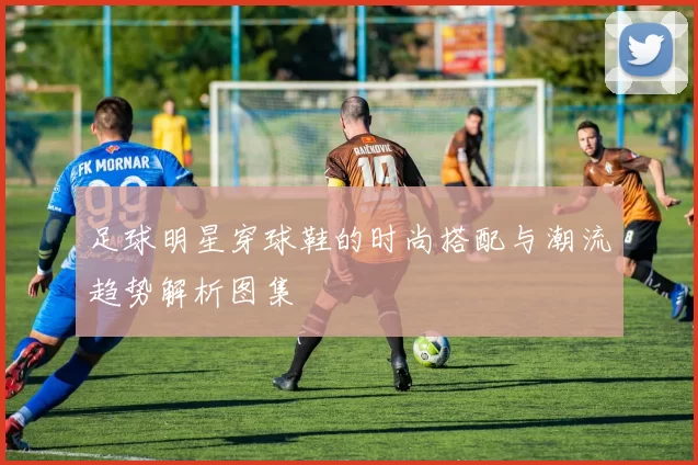 足球明星穿球鞋的时尚搭配与潮流趋势解析图集