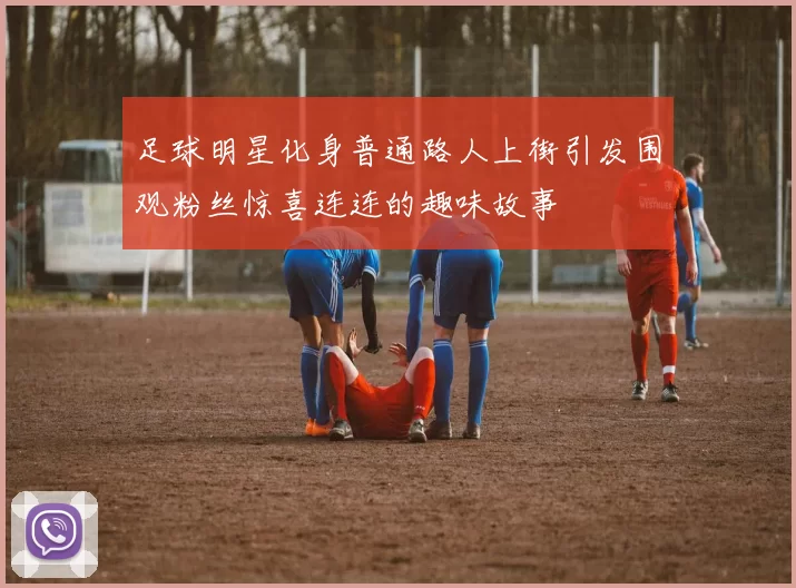 足球明星化身普通路人上街引发围观粉丝惊喜连连的趣味故事