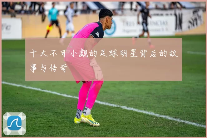 十大不可小觑的足球明星背后的故事与传奇