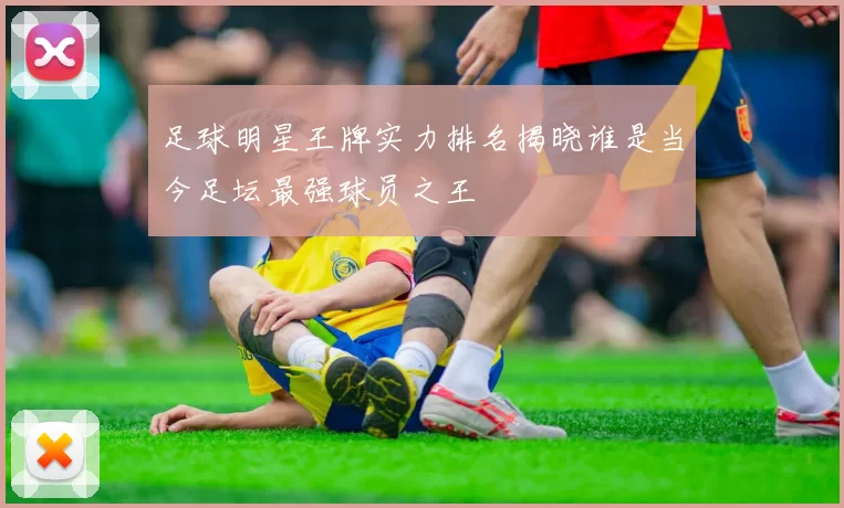足球明星王牌实力排名揭晓谁是当今足坛最强球员之王