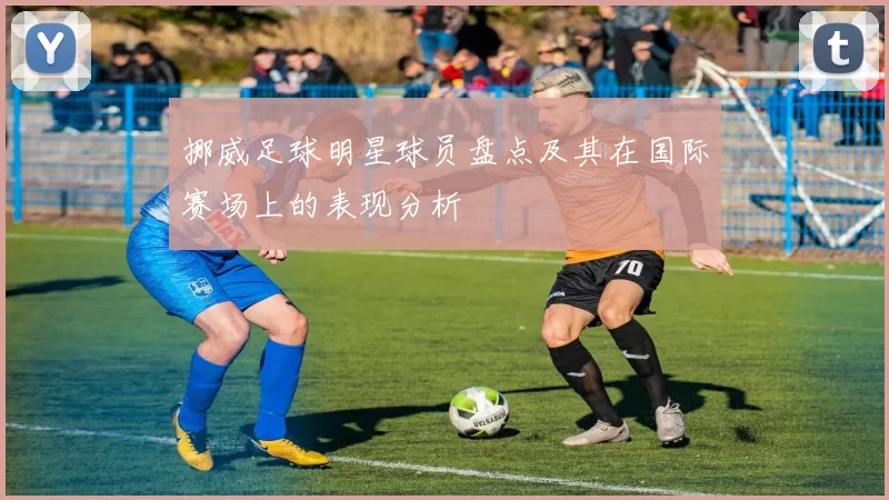 挪威足球明星球员盘点及其在国际赛场上的表现分析