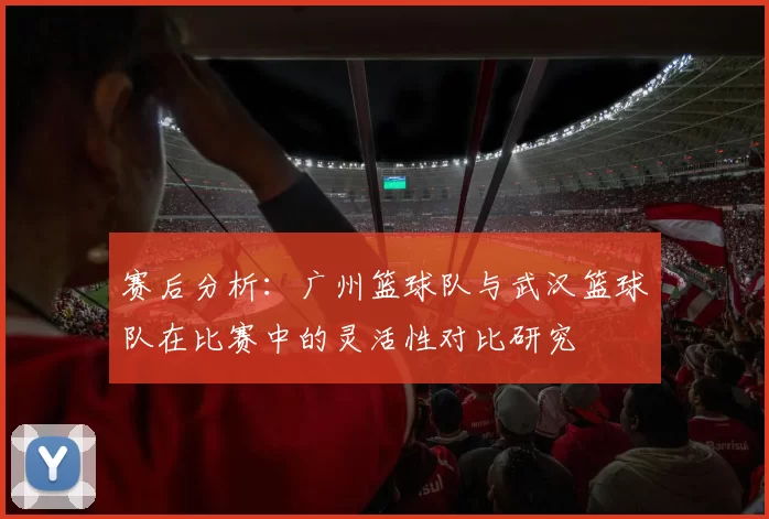 赛后分析：广州篮球队与武汉篮球队在比赛中的灵活性对比研究