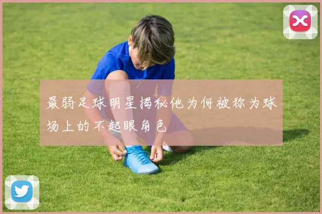 最弱足球明星揭秘他为何被称为球场上的不起眼角色