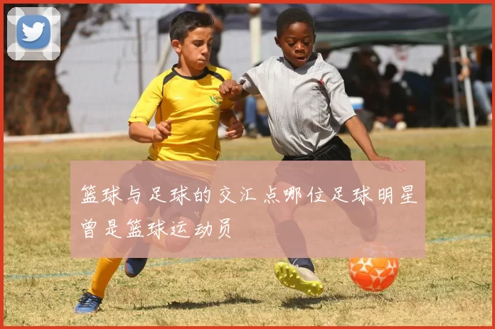 篮球与足球的交汇点哪位足球明星曾是篮球运动员