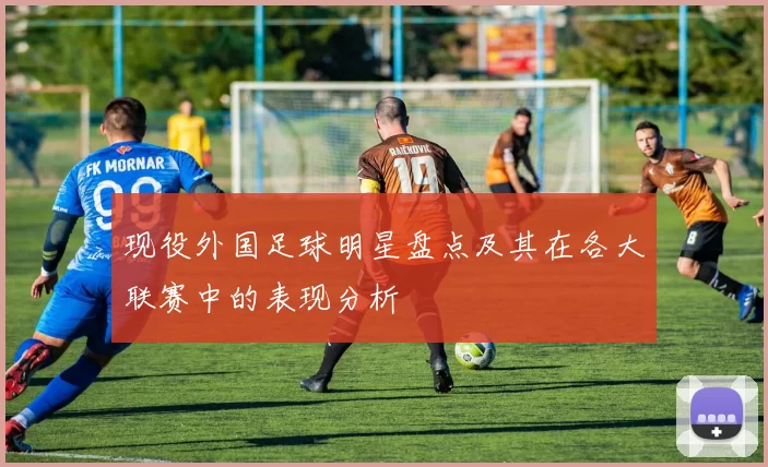 现役外国足球明星盘点及其在各大联赛中的表现分析