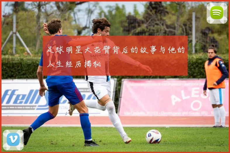 足球明星大花臂背后的故事与他的人生经历揭秘