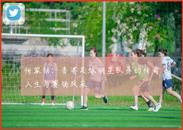 何家劲：香港足球明星队员的传奇人生与赛场风采