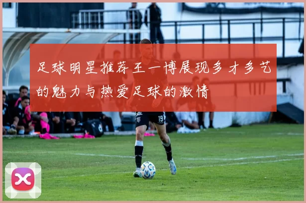 足球明星推荐王一博展现多才多艺的魅力与热爱足球的激情
