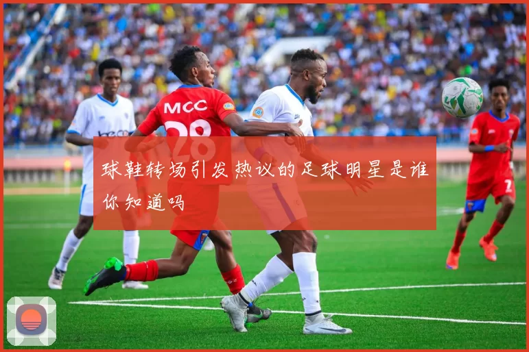 球鞋转场引发热议的足球明星是谁你知道吗
