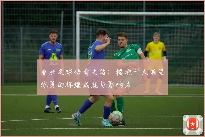 非洲足球传奇之路：揭晓十大明星球员的辉煌成就与影响力