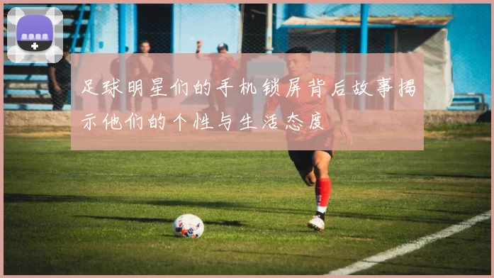 足球明星们的手机锁屏背后故事揭示他们的个性与生活态度