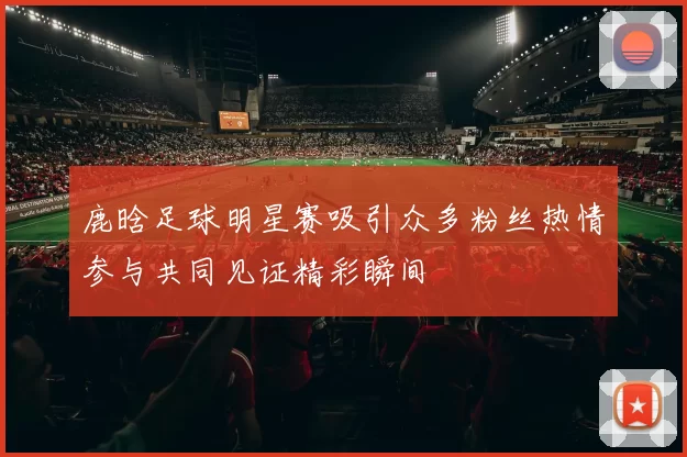 鹿晗足球明星赛吸引众多粉丝热情参与共同见证精彩瞬间