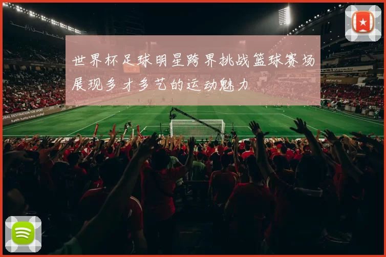 世界杯足球明星跨界挑战篮球赛场展现多才多艺的运动魅力