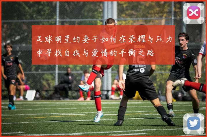 足球明星的妻子如何在荣耀与压力中寻找自我与爱情的平衡之路