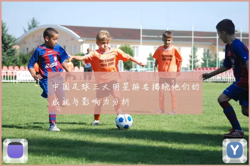 中国足球三大明星排名揭晓他们的成就与影响力分析