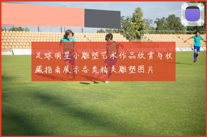 足球明星小雕塑艺术作品欣赏与收藏指南展示各类精美雕塑图片