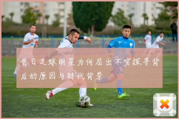 昔日足球明星为何层出不穷探寻背后的原因与时代背景