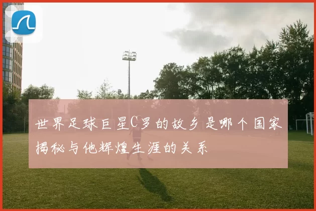世界足球巨星C罗的故乡是哪个国家揭秘与他辉煌生涯的关系